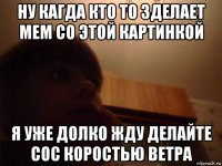 ну кагда кто то зделает мем со этой картинкой я уже долко жду делайте сос коростью ветра