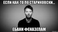 если как-то по стариковски... ебани феназепам