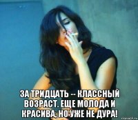  за тридцать -- классный возраст. еще молода и красива, но уже не дура!