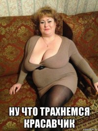  ну что трахнемся красавчик