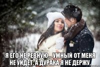  я его не ревную… умный от меня не уйдет, а дурака я не держу.