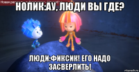 нолик:ау, люди вы где? люди:фиксик! его надо засверлить!