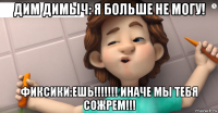 дим димыч: я больше не могу! фиксики:ешь!!!!!!! иначе мы тебя сожрем!!!