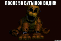после 50 бутылок водки 