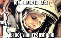 юра, прости нас! мы всё уконтропупили!