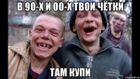 в 90-х и 00-х твои чётки там купи