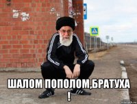  шалом пополом,братуха !