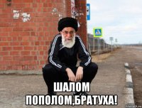  шалом пополом,братуха!