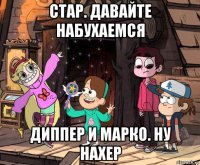 стар. давайте набухаемся диппер и марко. ну нахер