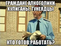 граждане алкоголики, хулиганы, тунеядцы кто готов работать?