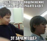 после школы пошли ко мне мамка ещё на работе будет эт зачем ещё?