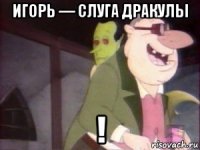 игорь — слуга дракулы !