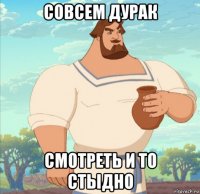 совсем дурак смотреть и то стыдно