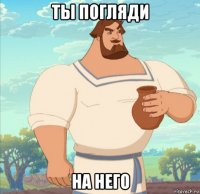 ты погляди на него