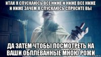 итак я спускаюсь все ниже и ниже все ниже и ниже зачем я спускаюсь спросите вы да затем чтобы посмотреть на ваши обплеванные мною рожи