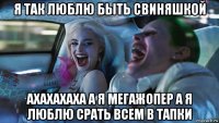 я так люблю быть свиняшкой ахахахаха а я мегажопер а я люблю срать всем в тапки