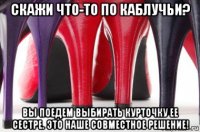 скажи что-то по каблучьи? вы поедем выбирать курточку ее сестре. это наше совместное решение!