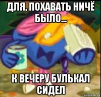 для, похавать ничё было... к вечеру булькал сидел
