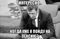 интересно.. когда уже я пойду на пенсию?
