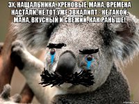 эх, нащальника. хреновые, мана, времена настали, не тот уже эвкалипт - не такой, мана, вкусный и свежий, как раньше! 