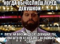 когда вычесляеш перед девушкой: пять *на восемьдесят девушка: ты сука што ле а где букет за ошибку слов