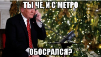 ты че, и с метро обосрался?