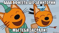 аааа афигеть шо за интории мы тебя засрали!