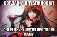 богдан, я опубликовал очередную шутку про твою маму