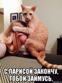 с ларисой закончу, тобой займусь.