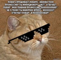 повар спрашивает повара: "какова твоя профессия? ты милиционер?" "нет!" отвечает повар, "моя главная профессия - пооооооовар!" "ха, а твоя? ты наверное врач?" "неееееееет" отвечает повар, "я пооооооовар!" 
