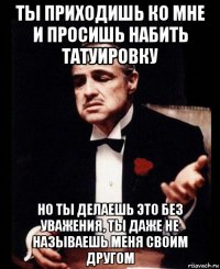 ты приходишь ко мне и просишь набить татуировку но ты делаешь это без уважения, ты даже не называешь меня своим другом