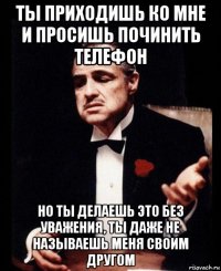 ты приходишь ко мне и просишь починить телефон но ты делаешь это без уважения, ты даже не называешь меня своим другом
