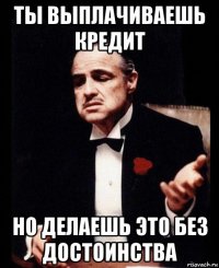 ты выплачиваешь кредит но делаешь это без достоинства
