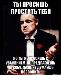 ты просишь простить тебя но ты не просишь с уважением, не предлагаешь дружбу, даже не думаешь позвонить