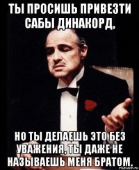 ты просишь привезти сабы динакорд, но ты делаешь это без уважения, ты даже не называешь меня братом.