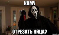 кому отрезать яйца?
