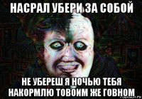 насрал убери за собой не убереш я ночью тебя накормлю товоим же говном