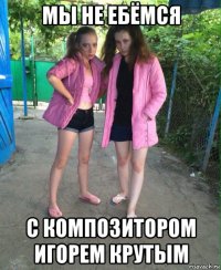 мы не ебёмся с композитором игорем крутым