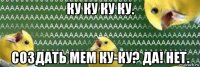 ку ку ку ку. создать мем ку-ку? да! нет.