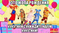 это жопа рождения кукутики суки идите нахуй кукутики!