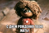  с днем рождения твою мать!