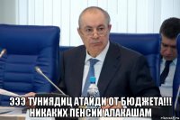  эээ туниядиц атайди от бюджета!!! никаких пенсий алакашам
