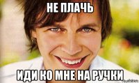 не плачь иди ко мне на ручки