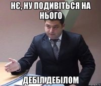 нє, ну подивіться на нього дебіл дебілом