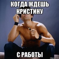 когда ждешь кристину с работы