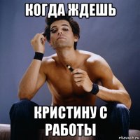 когда ждешь кристину с работы