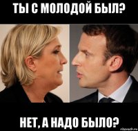 ты с молодой был? нет, а надо было?