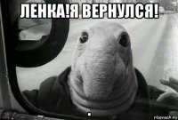 ленка!я вернулся! .