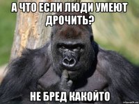 а что если люди умеют дрочить? не бред какойто