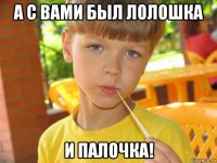 а с вами был лолошка и палочка!